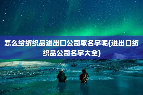 怎么给纺织品进出口公司取名字呢(进出口纺织品公司名字大全)
