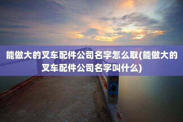 能做大的叉车配件公司名字怎么取(能做大的叉车配件公司名字叫什么)