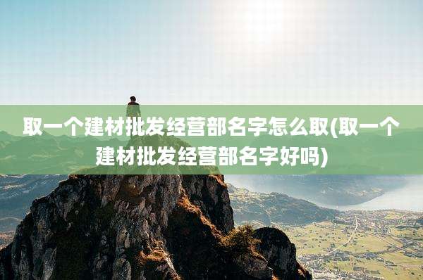 取一个建材批发经营部名字怎么取(取一个建材批发经营部名字好吗)