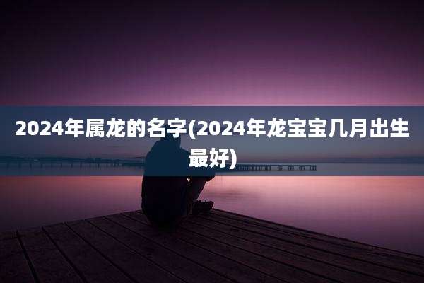 2024年属龙的名字(2024年龙宝宝几月出生最好)