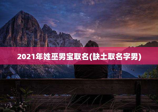 2021年姓巫男宝取名(缺土取名字男)