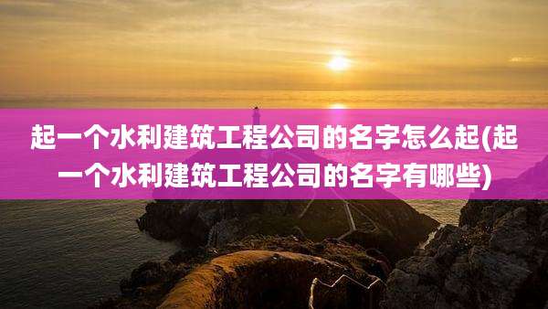 起一个水利建筑工程公司的名字怎么起(起一个水利建筑工程公司的名字有哪些)