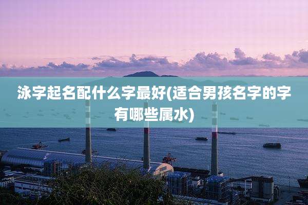 泳字起名配什么字最好(适合男孩名字的字有哪些属水)