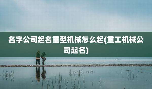 名字公司起名重型机械怎么起(重工机械公司起名)