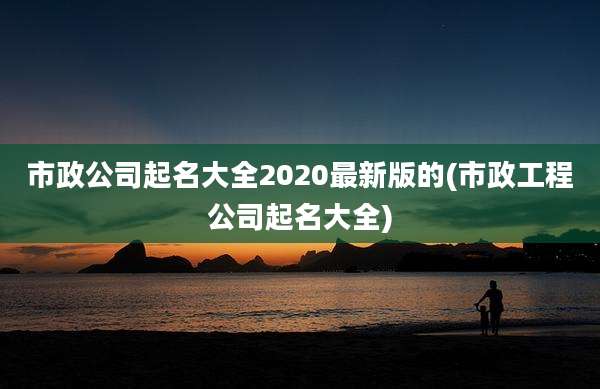 市政公司起名大全2020最新版的(市政工程公司起名大全)