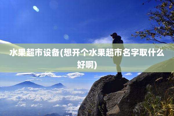 水果超市设备(想开个水果超市名字取什么好啊)