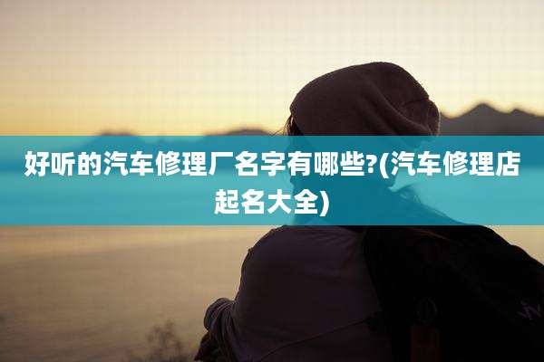 好听的汽车修理厂名字有哪些?(汽车修理店起名大全)