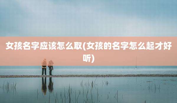 女孩名字应该怎么取(女孩的名字怎么起才好听)