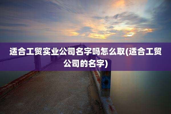 适合工贸实业公司名字吗怎么取(适合工贸公司的名字)
