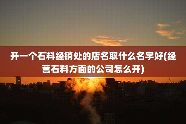 开一个石料经销处的店名取什么名字好(经营石料方面的公司怎么开)