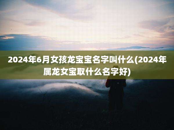 2024年6月女孩龙宝宝名字叫什么(2024年属龙女宝取什么名字好)