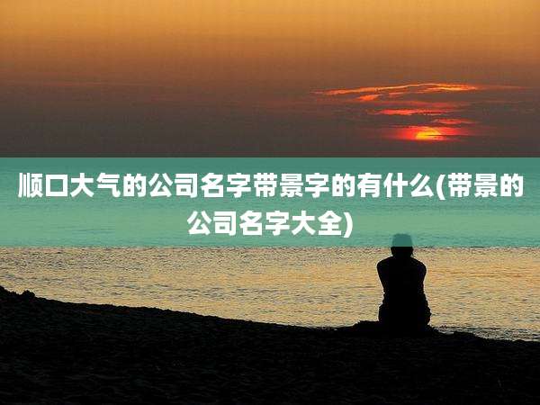 顺口大气的公司名字带景字的有什么(带景的公司名字大全)