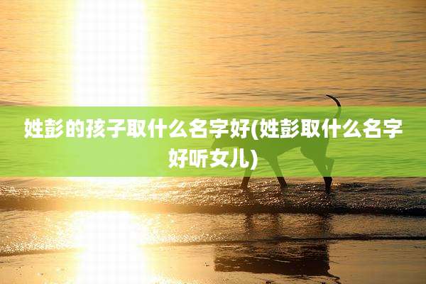 姓彭的孩子取什么名字好(姓彭取什么名字好听女儿)