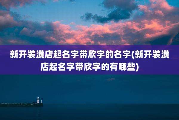 新开装潢店起名字带欣字的名字(新开装潢店起名字带欣字的有哪些)