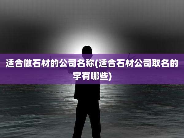 适合做石材的公司名称(适合石材公司取名的字有哪些)