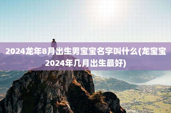 2024龙年8月出生男宝宝名字叫什么(龙宝宝2024年几月出生最好)