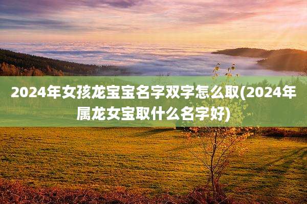2024年女孩龙宝宝名字双字怎么取(2024年属龙女宝取什么名字好)