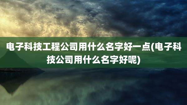 电子科技工程公司用什么名字好一点(电子科技公司用什么名字好呢)