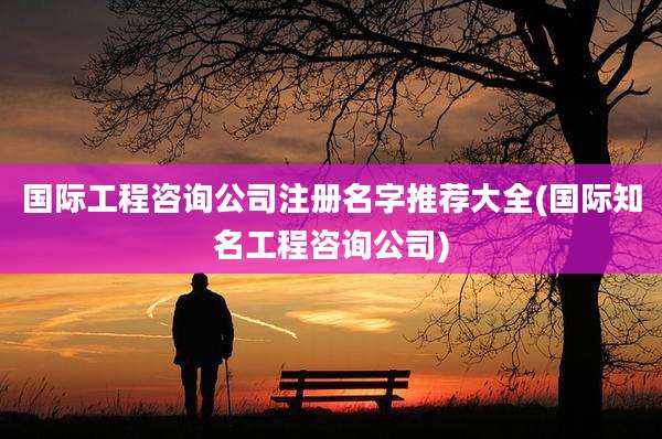 国际工程咨询公司注册名字推荐大全(国际知名工程咨询公司)