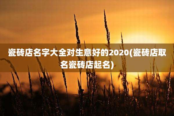 瓷砖店名字大全对生意好的2020(瓷砖店取名瓷砖店起名)