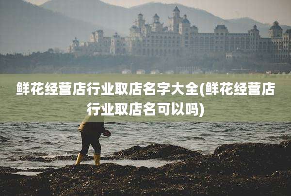 鲜花经营店行业取店名字大全(鲜花经营店行业取店名可以吗)