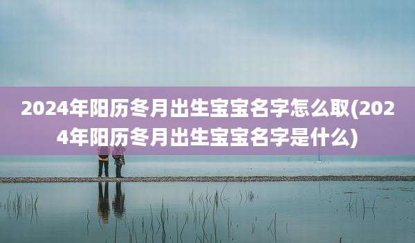 2024年阳历冬月出生宝宝名字怎么取(2024年阳历冬月出生宝宝名字是什么)