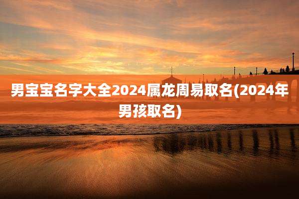 男宝宝名字大全2024属龙周易取名(2024年男孩取名)
