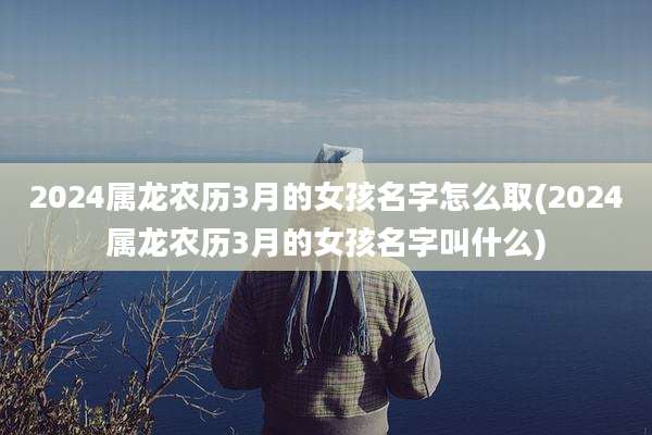 2024属龙农历3月的女孩名字怎么取(2024属龙农历3月的女孩名字叫什么)