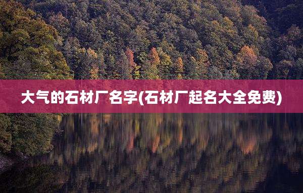 大气的石材厂名字(石材厂起名大全免费)