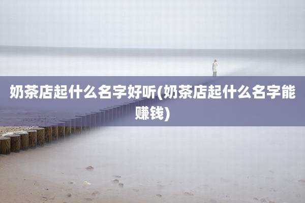 奶茶店起什么名字好听(奶茶店起什么名字能赚钱)