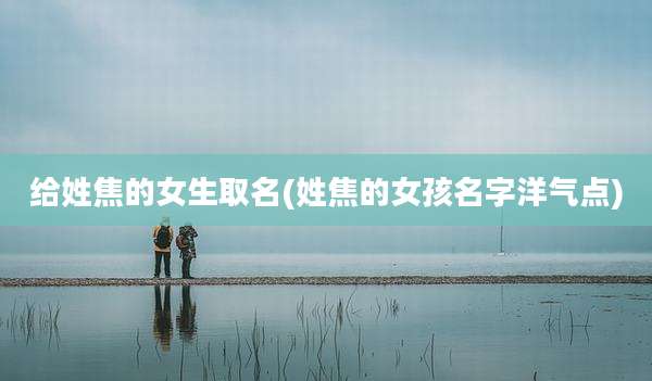 给姓焦的女生取名(姓焦的女孩名字洋气点)