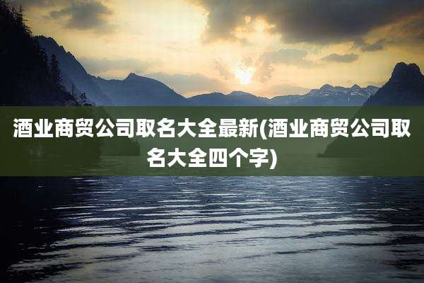酒业商贸公司取名大全最新(酒业商贸公司取名大全四个字)