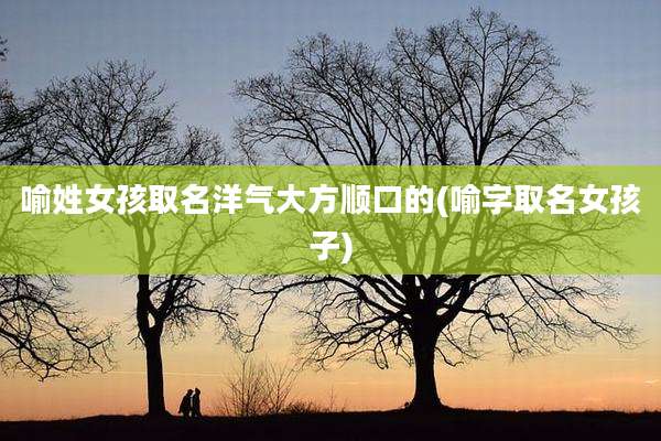 喻姓女孩取名洋气大方顺口的(喻字取名女孩子)