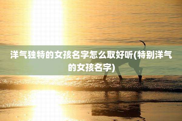 洋气独特的女孩名字怎么取好听(特别洋气的女孩名字)