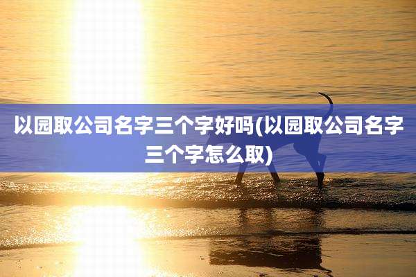 以园取公司名字三个字好吗(以园取公司名字三个字怎么取)