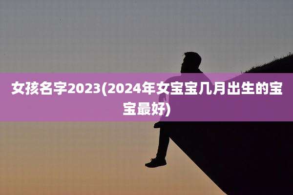女孩名字2023(2024年女宝宝几月出生的宝宝最好)