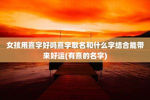 女孩用熹字好吗熹字取名和什么字结合能带来好运(有熹的名字)