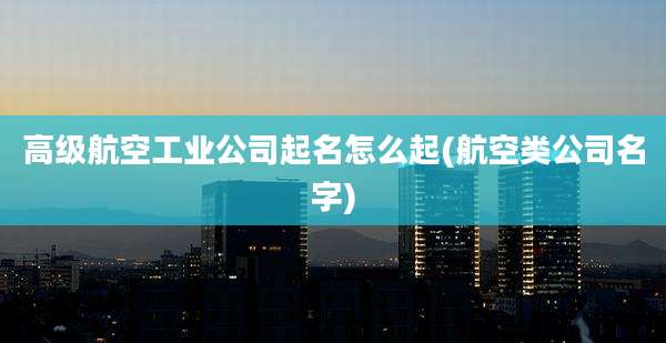 高级航空工业公司起名怎么起(航空类公司名字)