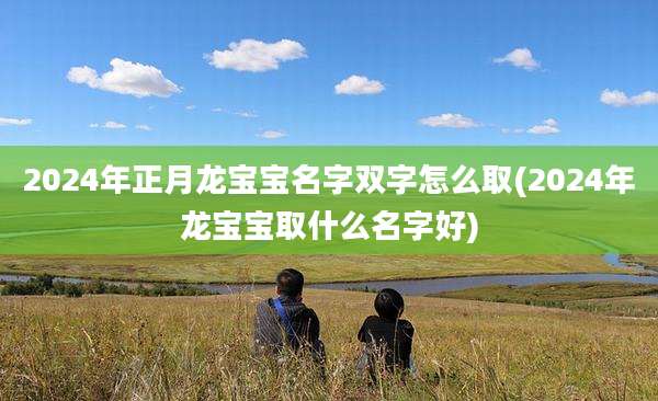 2024年正月龙宝宝名字双字怎么取(2024年龙宝宝取什么名字好)
