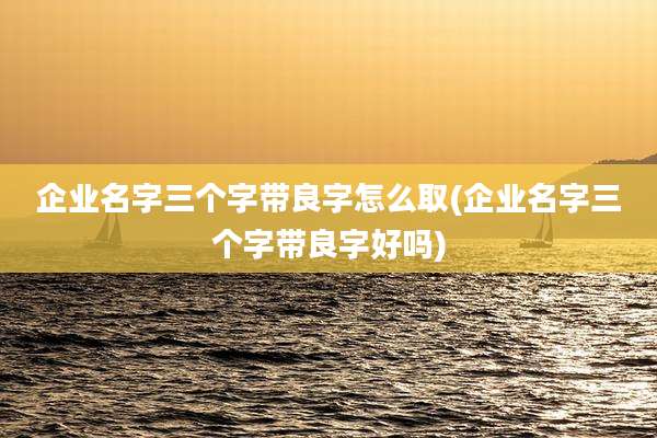 企业名字三个字带良字怎么取(企业名字三个字带良字好吗)