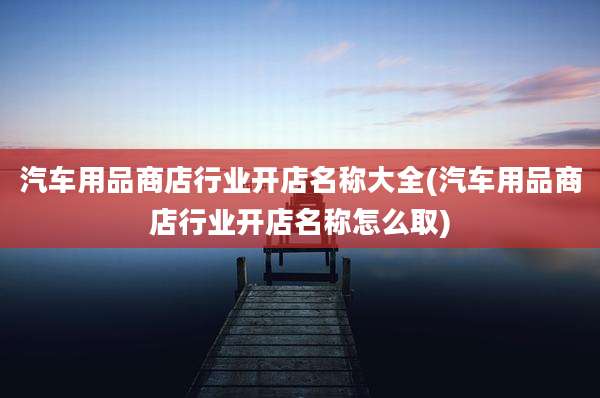 汽车用品商店行业开店名称大全(汽车用品商店行业开店名称怎么取)