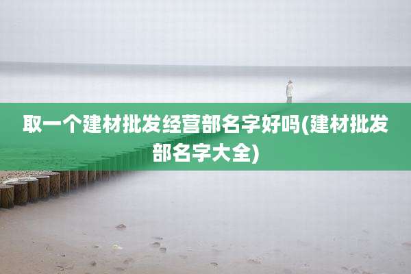 取一个建材批发经营部名字好吗(建材批发部名字大全)