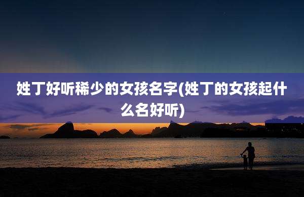 姓丁好听稀少的女孩名字(姓丁的女孩起什么名好听)
