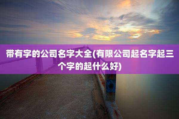 带有字的公司名字大全(有限公司起名字起三个字的起什么好)