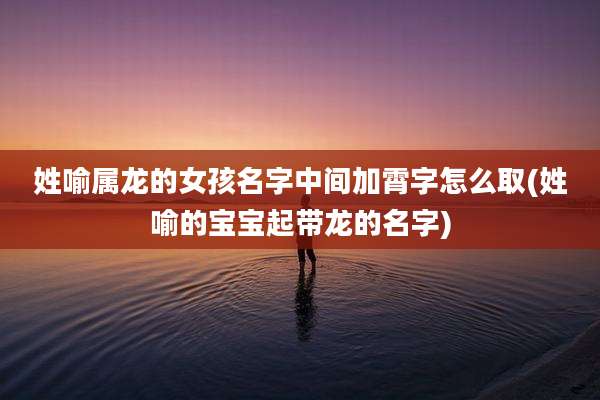 姓喻属龙的女孩名字中间加霄字怎么取(姓喻的宝宝起带龙的名字)