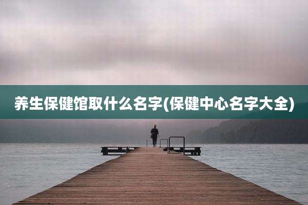 养生保健馆取什么名字(保健中心名字大全)