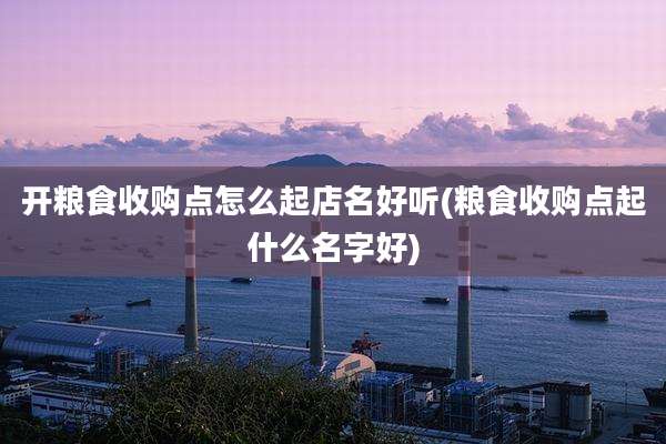 开粮食收购点怎么起店名好听(粮食收购点起什么名字好)