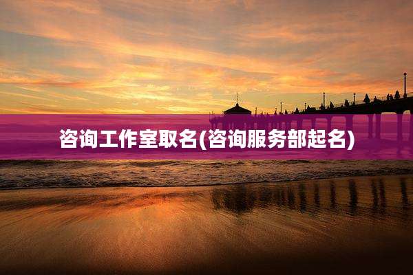 咨询工作室取名(咨询服务部起名)