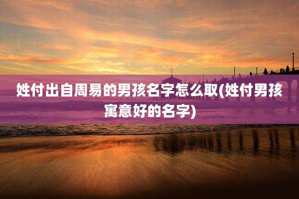 姓付出自周易的男孩名字怎么取(姓付男孩寓意好的名字)