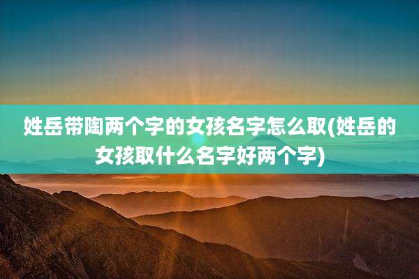 姓岳带陶两个字的女孩名字怎么取(姓岳的女孩取什么名字好两个字)